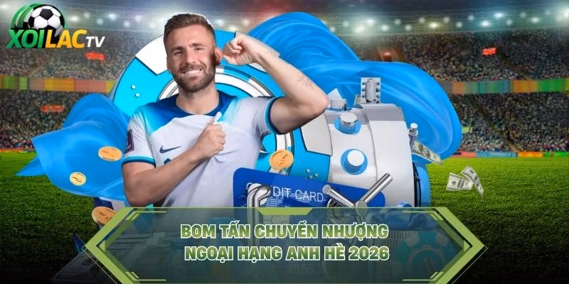 Bom tấn chuyển nhượng Ngoại Hạng Anh hè 2026